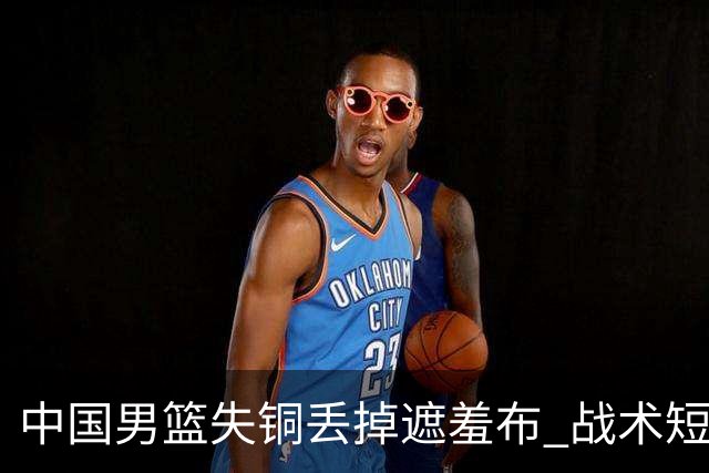 中国男篮失铜丢掉遮羞布 战术短板无解只剩悲情人设？